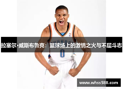 拉塞尔·威斯布鲁克：篮球场上的激情之火与不屈斗志