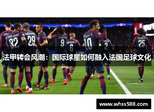 法甲转会风潮：国际球星如何融入法国足球文化