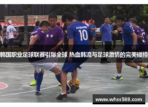 韩国职业足球联赛引爆全球 热血韩流与足球激情的完美碰撞