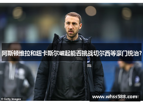 阿斯顿维拉和纽卡斯尔崛起能否挑战切尔西等豪门统治？